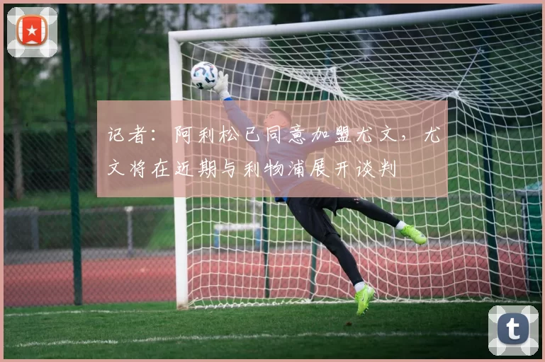 记者：阿利松已同意加盟尤文，尤文将在近期与利物浦展开谈判