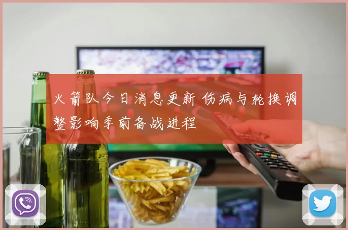 火箭队今日消息更新 伤病与轮换调整影响季前备战进程