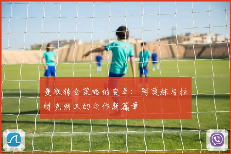 曼联转会策略的变革：阿莫林与拉特克利夫的合作新篇章